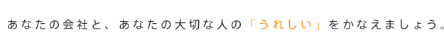 あなたの会社と、あなたの大切な人の「うれしい」をかなえましょう。